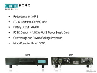 FCBC

   Redundancy for SMPS
   FCBC Input:150-300 VAC Input
   Battery Output : 48VDC
   FCBC Output: 48VDC to ULSB Power Supply Card
   Over Voltage and Reverse Voltage Protection
   Micro-Controller Based FCBC


              Front                               Rear
 