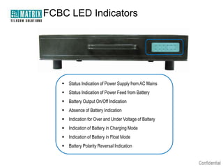 FCBC LED Indicators




    Status Indication of Power Supply from AC Mains
    Status Indication of Power Feed from Battery
    Battery Output On/Off Indication
    Absence of Battery Indication
    Indication for Over and Under Voltage of Battery
    Indication of Battery in Charging Mode
    Indication of Battery in Float Mode
    Battery Polarity Reversal Indication
 