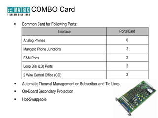 COMBO Card
   Common Card for Following Ports:
                           Interface                       Ports/Card

    Analog Phones                                              6

    Mangeto Phone Junctions                                    2

    E&M Ports                                                  2

    Loop Dial (LD) Ports                                       2

    2 Wire Central Office (CO)                                 2

   Automatic Thermal Management on Subscriber and Tie Lines
   On-Board Secondary Protection
   Hot-Swappable
 