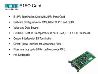 E1FO Card

   E1/PRI Termination Card with 2 PRI Ports/Card
   Software Configurable for CAS, R2MFC, PRI and QSIG
   Voice and Data Support
   Full QSIG Feature Transparency as per ECMA, ETSI & ISO Standards
   Copper Interface for E1 Termination
   Direct Optical Interface for Monomode Fiber
   Fiber Interface up to 20 Km on Monomode OFC
   Hot-Swappable
 