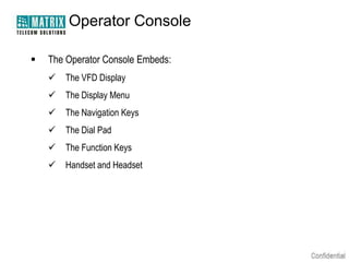 Operator Console

   The Operator Console Embeds:
       The VFD Display
       The Display Menu
       The Navigation Keys
       The Dial Pad
       The Function Keys
       Handset and Headset
 