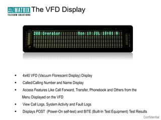 The VFD Display




   4x40 VFD (Vacuum Florescent Display) Display
   Called/Calling Number and Name Display
   Access Features Like Call Forward, Transfer, Phonebook and Others from the
    Menu Displayed on the VFD
   View Call Logs, System Activity and Fault Logs
   Displays POST (Power-On self-test) and BITE (Built-In Test Equipment) Test Results
 