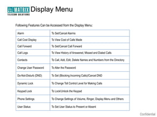 Display Menu

Following Features Can be Accessed from the Display Menu:

 Alarm                    To Set/Cancel Alarms

 Call Cost Display        To View Cost of Calls Made

 Call Forward             To Set/Cancel Call Forward

 Call Logs                To View History of Answered, Missed and Dialed Calls

 Contacts                 To Call, Add, Edit, Delete Names and Numbers from the Directory

 Change User Password     To Alter the Password

 Do-Not-Disturb (DND)     To Set (Blocking Incoming Calls)/Cancel DND

 Dynamic Lock             To Change Toll Control Level for Making Calls

 Keypad Lock              To Lock/Unlock the Keypad

 Phone Settings           To Change Settings of Volume, Ringer, Display Menu and Others

 User Status              To Set User Status to Present or Absent
 