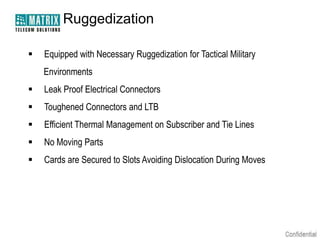 Ruggedization

   Equipped with Necessary Ruggedization for Tactical Military
    Environments
   Leak Proof Electrical Connectors
   Toughened Connectors and LTB
   Efficient Thermal Management on Subscriber and Tie Lines
   No Moving Parts
   Cards are Secured to Slots Avoiding Dislocation During Moves
 