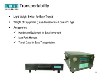 Transportability

   Light-Weight Switch for Easy Transit
   Weight of Equipment (Less Accessories) Equals 20 Kgs
   Accessories:
       Handles on Equipment for Easy Movement
       Man-Pack Harness
       Transit Case for Easy Transportation
 