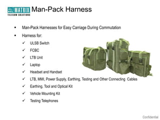 Man-Pack Harness

   Man-Pack Harnesses for Easy Carriage During Commutation
   Harness for:
       ULSB Switch
       FCBC
       LTB Unit
       Laptop
       Headset and Handset
       LTB, MMI, Power Supply, Earthing, Testing and Other Connecting Cables
       Earthing, Tool and Optical Kit
       Vehicle Mounting Kit
       Testing Telephones
 