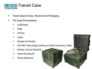 Transit Case

   Transit Cases for Easy Movement and Packaging
   The Cases Encompasses:
       ULSB Switch
       FCBC
       LTB Unit
       Laptop
       Headset and Handset
       LTB, MMI, Power Supply, Earthing and Other Connecting Cables
       Earthing, Tool and Optical Kit
       Vehicle Mounting Kit
       Testing Telephones
 