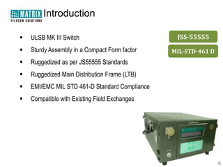 Introduction

   ULSB MK III Switch                           JSS-55555
   Sturdy Assembly in a Compact Form factor    MIL-STD-461 D
   Ruggedized as per JS55555 Standards
   Ruggedized Main Distribution Frame (LTB)
   EMI/EMC MIL STD 461-D Standard Compliance
   Compatible with Existing Field Exchanges
 