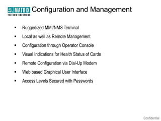 Configuration and Management

   Ruggedized MMI/NMS Terminal
   Local as well as Remote Management
   Configuration through Operator Console
   Visual Indications for Health Status of Cards
   Remote Configuration via Dial-Up Modem
   Web based Graphical User Interface
   Access Levels Secured with Passwords
 