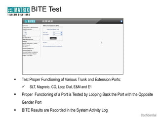 BITE Test




   Test Proper Functioning of Various Trunk and Extension Ports:
       SLT, Magneto, CO, Loop Dial, E&M and E1
   Proper Functioning of a Port is Tested by Looping Back the Port with the Opposite
    Gender Port
   BITE Results are Recorded in the System Activity Log
 