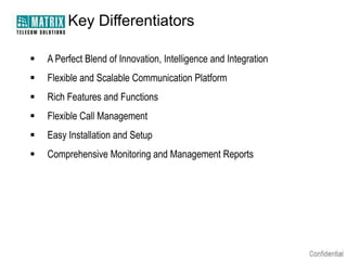 Key Differentiators

   A Perfect Blend of Innovation, Intelligence and Integration
   Flexible and Scalable Communication Platform
   Rich Features and Functions
   Flexible Call Management
   Easy Installation and Setup
   Comprehensive Monitoring and Management Reports
 