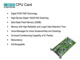 CPU Card


Digital PCM-TDM Technology



High-Density Digital 1024X1024 Switching



Solid State Flash Memory (32MB)



Memory with High Reliability and Longer Data Retention Time



Voice Messages for Voice Guidance/Help and Greetings



On-board Conferencing Capability of 21 Parties



Redundancy



Hot-Swappable

 