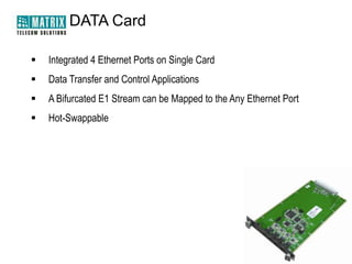 DATA Card


Integrated 4 Ethernet Ports on Single Card



Data Transfer and Control Applications



A Bifurcated E1 Stream can be Mapped to the Any Ethernet Port



Hot-Swappable

 
