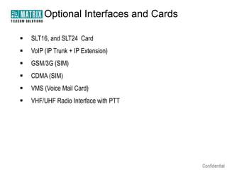 Optional Interfaces and Cards


SLT16, and SLT24 Card



VoIP (IP Trunk + IP Extension)



GSM/3G (SIM)



CDMA (SIM)



VMS (Voice Mail Card)



VHF/UHF Radio Interface with PTT

 
