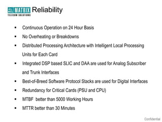 Reliability


Continuous Operation on 24 Hour Basis



No Overheating or Breakdowns



Distributed Processing Architecture with Intelligent Local Processing
Units for Each Card



Integrated DSP based SLIC and DAA are used for Analog Subscriber

and Trunk Interfaces


Best-of-Breed Software Protocol Stacks are used for Digital Interfaces



Redundancy for Critical Cards (PSU and CPU)



MTBF better than 5000 Working Hours



MTTR better than 30 Minutes

 