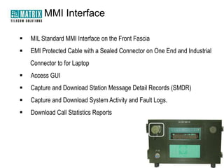 MMI Interface


MIL Standard MMI Interface on the Front Fascia



EMI Protected Cable with a Sealed Connector on One End and Industrial
Connector to for Laptop



Access GUI



Capture and Download Station Message Detail Records (SMDR)



Capture and Download System Activity and Fault Logs.



Download Call Statistics Reports

 
