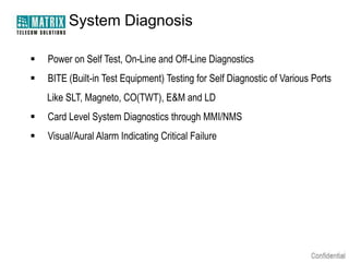 System Diagnosis


Power on Self Test, On-Line and Off-Line Diagnostics



BITE (Built-in Test Equipment) Testing for Self Diagnostic of Various Ports
Like SLT, Magneto, CO(TWT), E&M and LD



Card Level System Diagnostics through MMI/NMS



Visual/Aural Alarm Indicating Critical Failure

 