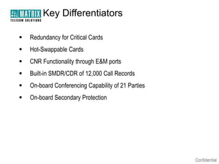 Key Differentiators


Redundancy for Critical Cards



Hot-Swappable Cards



CNR Functionality through E&M ports



Built-in SMDR/CDR of 12,000 Call Records



On-board Conferencing Capability of 21 Parties



On-board Secondary Protection

 