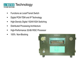 Technology


Functions as Local/Transit Switch



Digital PCM-TDM and IP Technology



High-Density Digital 1024X1024 Switching



Distributed Processing Architecture



High-Performance 32-Bit RISC Processor



100% Non-Blocking

 
