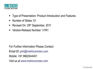  Type of Presentation: Product Introduction and Features
 Number of Slides: 51
 Revised On: 29th September, 2011

 Version-Release Number: V1R1

For Further Information Please Contact:
Email ID: pmt@matrixcomsec.com
Mobile: +91 9662544401
Visit us at www.matrixcomsec.com

 