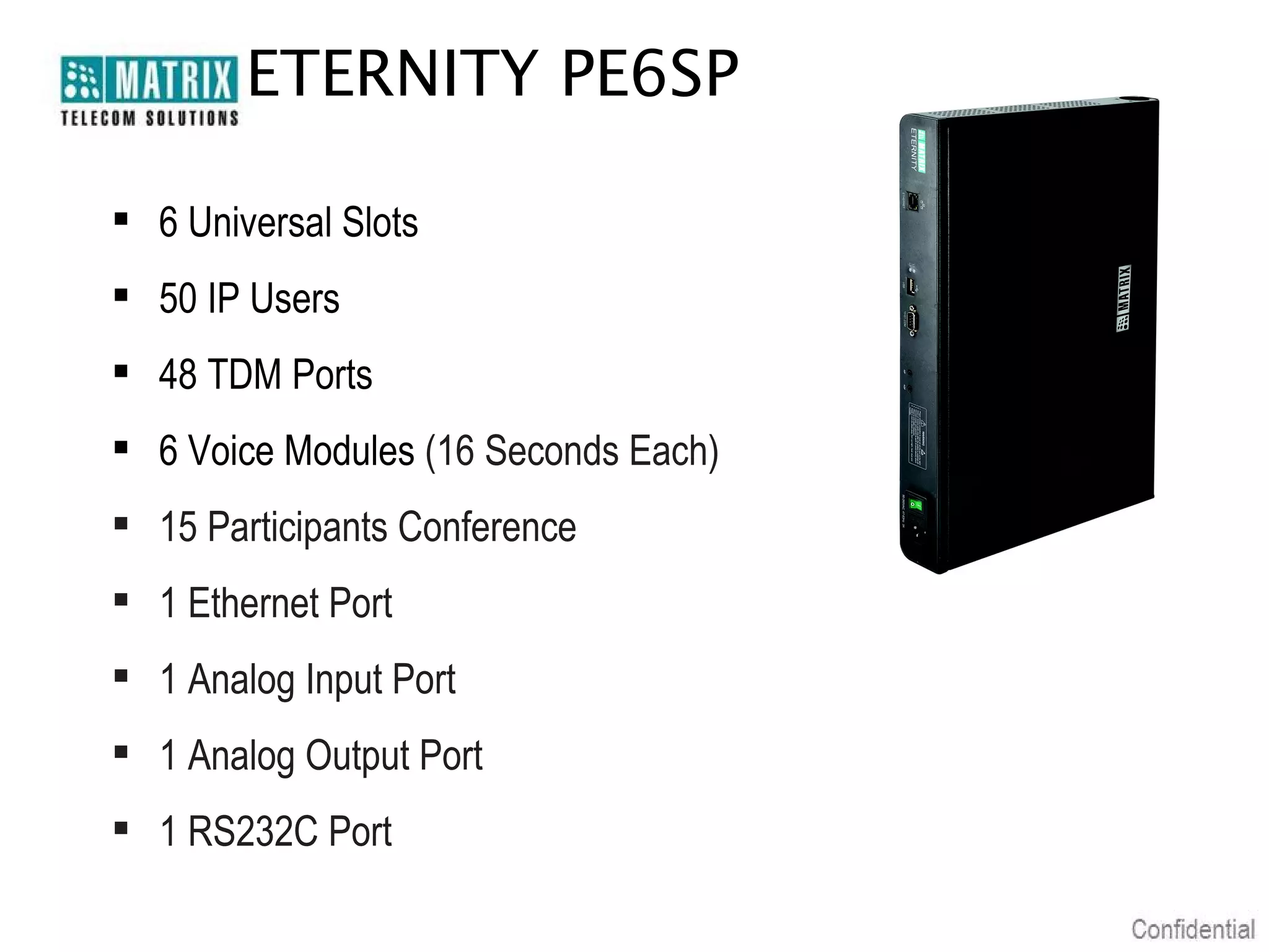 ETERNITY PE6SP
 6 Universal Slots
 50 IP Users
 48 TDM Ports
 6 Voice Modules (16 Seconds Each)
 15 Participants Conference
 1 Ethernet Port
 1 Analog Input Port
 1 Analog Output Port
 1 RS232C Port

 