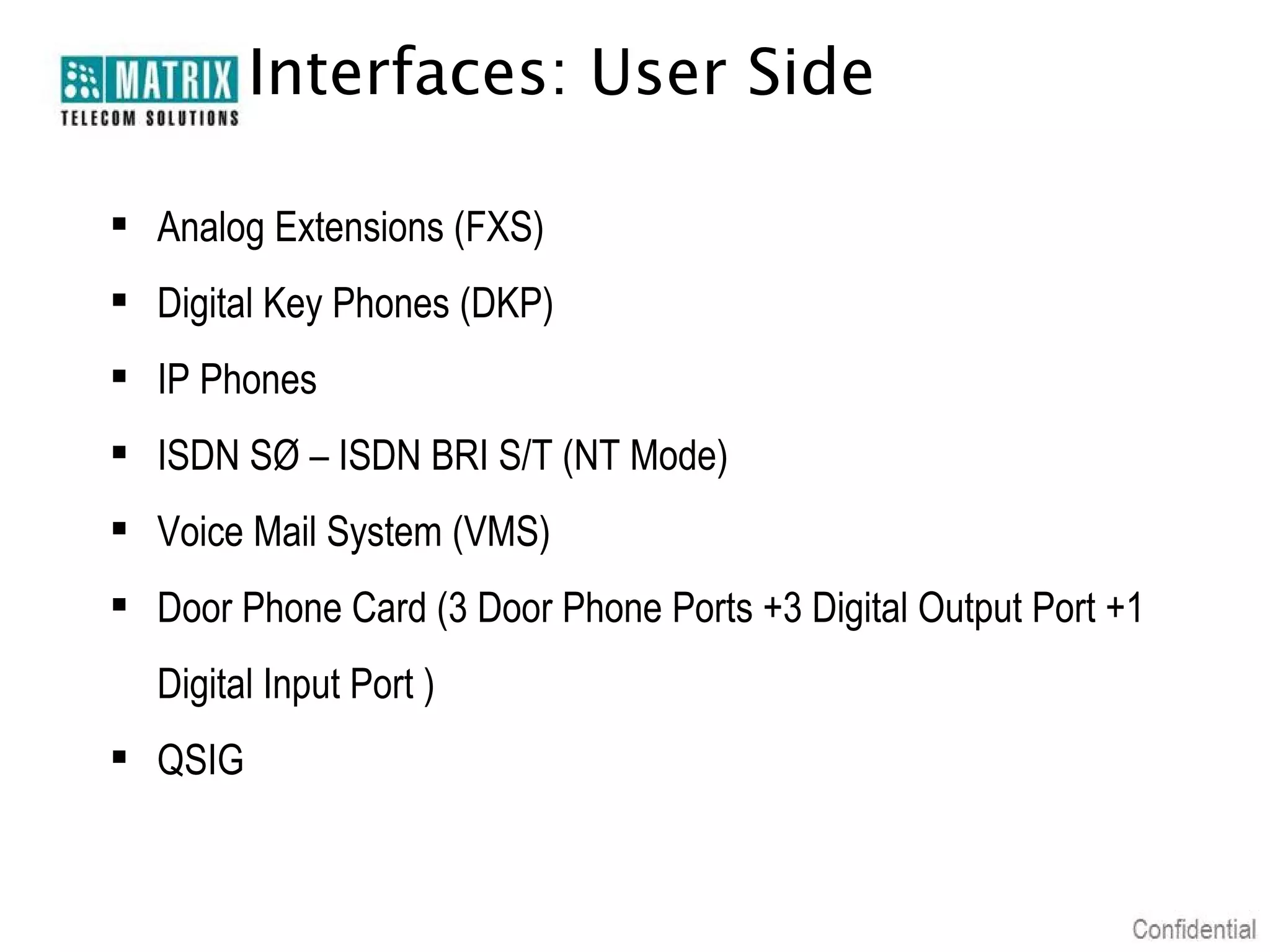 Interfaces: User Side
 Analog Extensions (FXS)
 Digital Key Phones (DKP)
 IP Phones
 ISDN SØ – ISDN BRI S/T (NT Mode)
 Voice Mail System (VMS)
 Door Phone Card (3 Door Phone Ports +3 Digital Output Port +1
Digital Input Port )
 QSIG

 