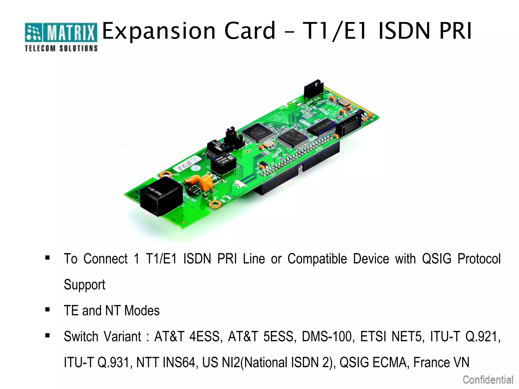 Expansion Card – T1/E1 ISDN PRI

 To Connect 1 T1/E1 ISDN PRI Line or Compatible Device with QSIG Protocol
Support
 TE and NT Modes
 Switch Variant : AT&T 4ESS, AT&T 5ESS, DMS-100, ETSI NET5, ITU-T Q.921,
ITU-T Q.931, NTT INS64, US NI2(National ISDN 2), QSIG ECMA, France VN

 