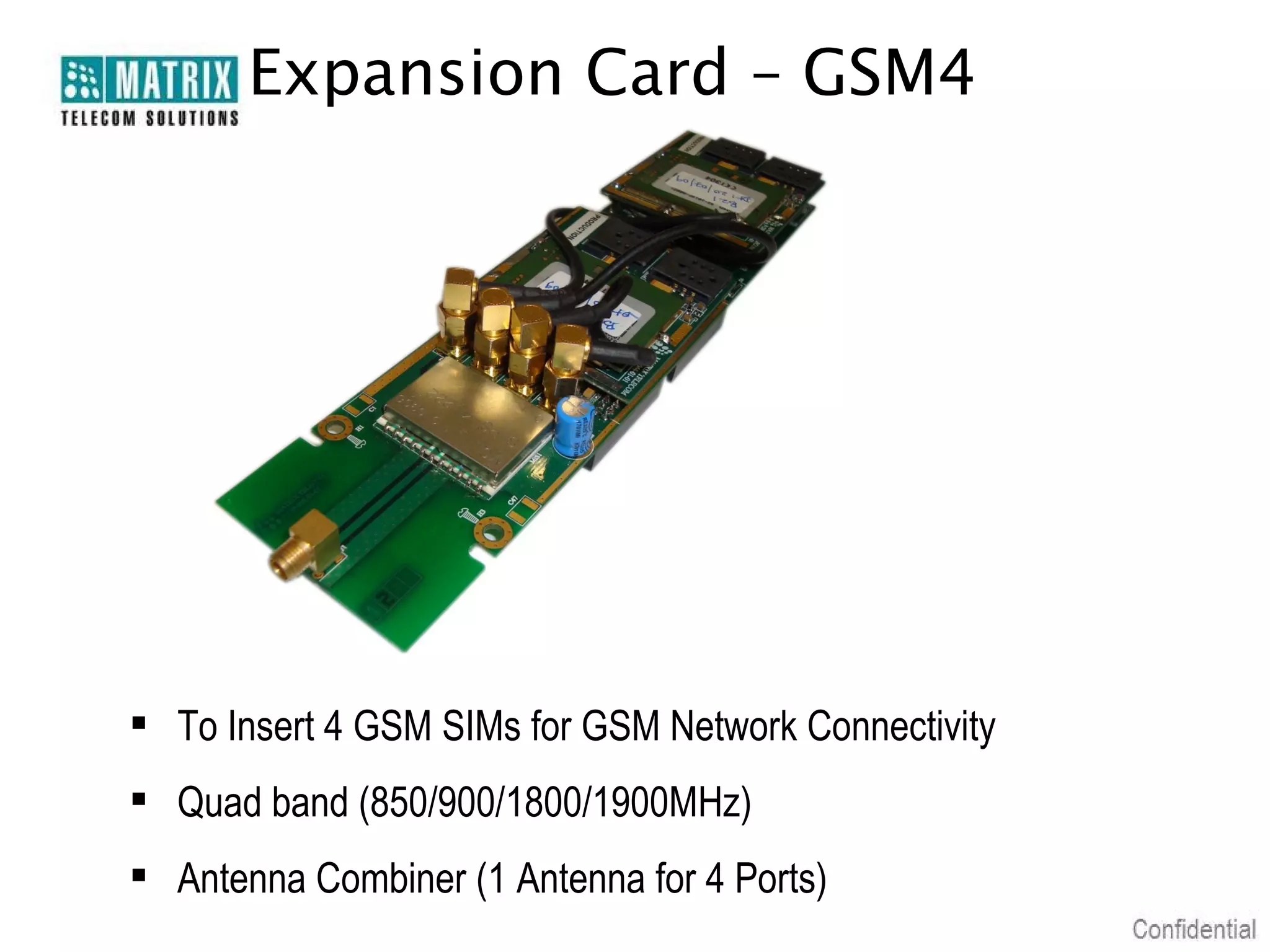 Expansion Card – GSM4

 To Insert 4 GSM SIMs for GSM Network Connectivity
 Quad band (850/900/1800/1900MHz)
 Antenna Combiner (1 Antenna for 4 Ports)

 