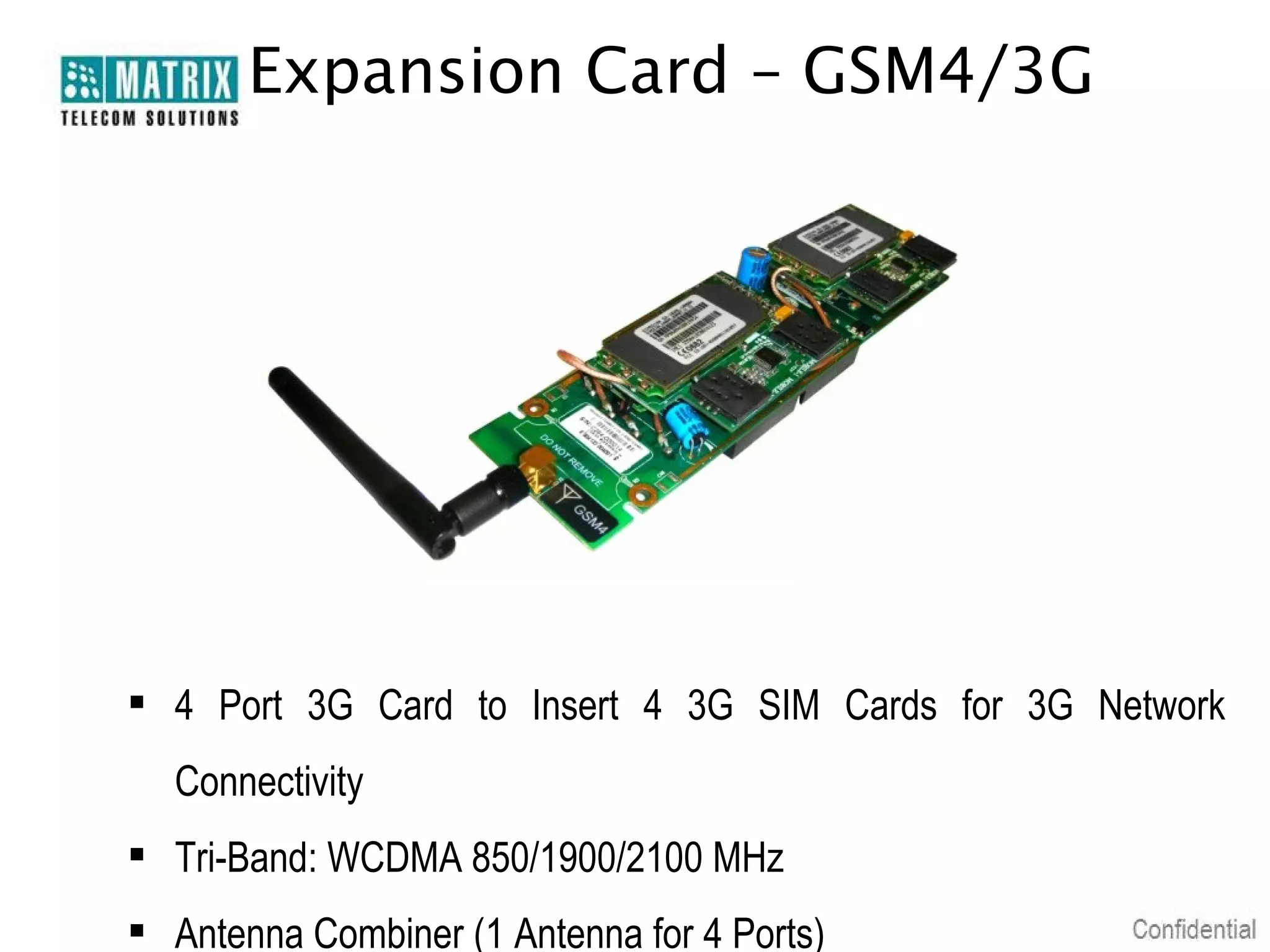 Expansion Card – GSM4/3G

 4 Port 3G Card to Insert 4 3G SIM Cards for 3G Network
Connectivity
 Tri-Band: WCDMA 850/1900/2100 MHz
 Antenna Combiner (1 Antenna for 4 Ports)

 