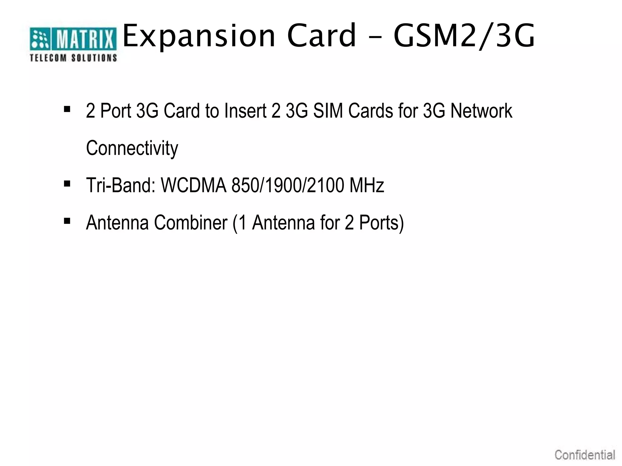 Expansion Card – GSM2/3G
 2 Port 3G Card to Insert 2 3G SIM Cards for 3G Network
Connectivity
 Tri-Band: WCDMA 850/1900/2100 MHz
 Antenna Combiner (1 Antenna for 2 Ports)

 