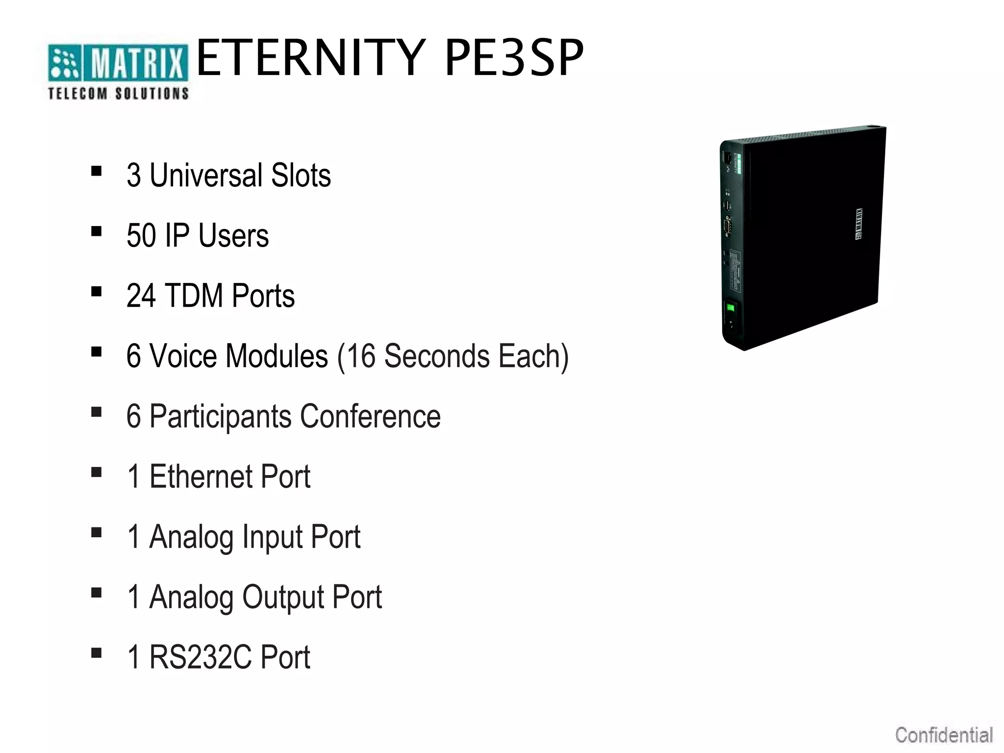 ETERNITY PE3SP

 3 Universal Slots
 50 IP Users
 24 TDM Ports
 6 Voice Modules (16 Seconds Each)
 6 Participants Conference
 1 Ethernet Port
 1 Analog Input Port
 1 Analog Output Port
 1 RS232C Port
 