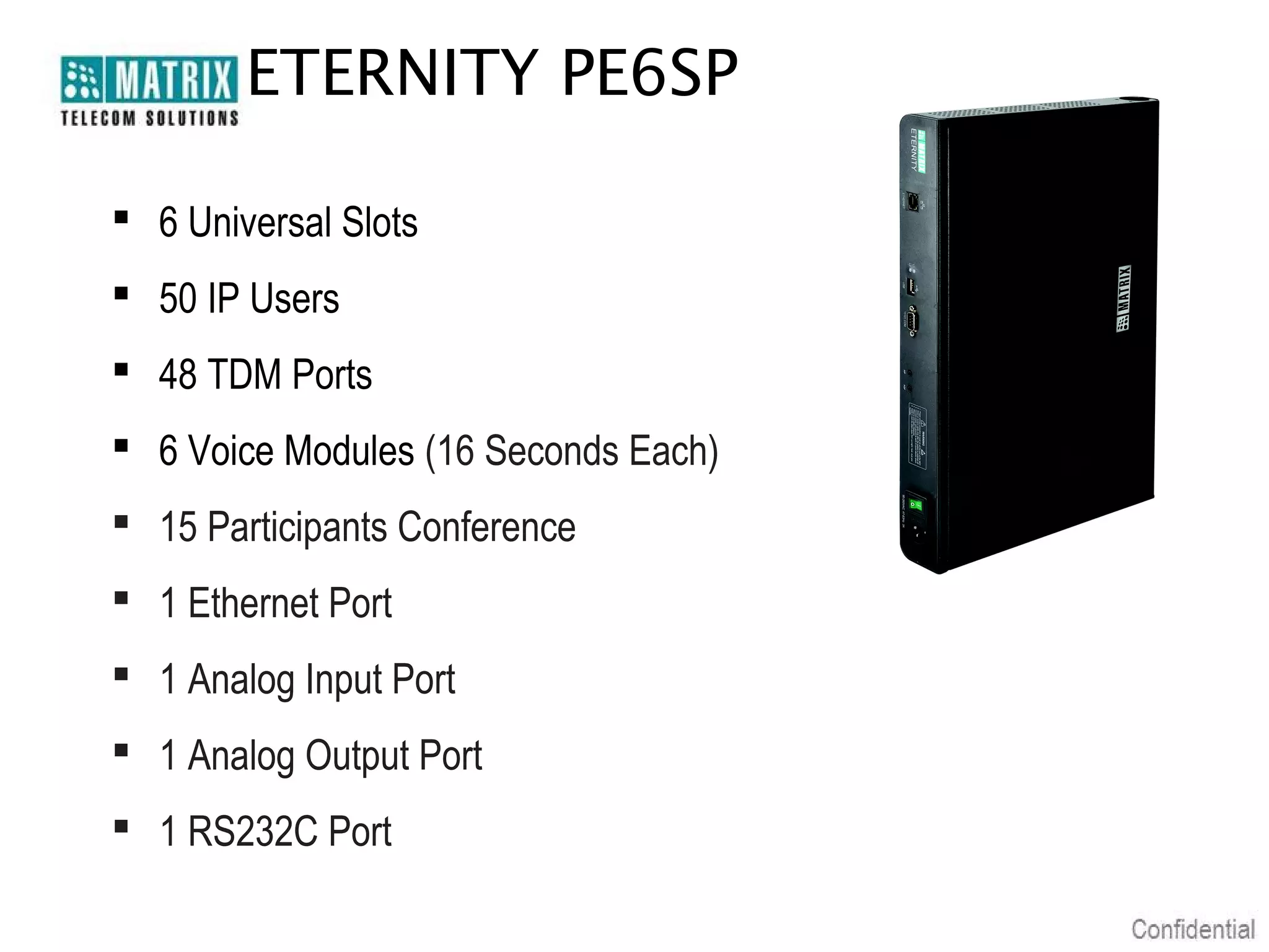 ETERNITY PE6SP

 6 Universal Slots
 50 IP Users
 48 TDM Ports
 6 Voice Modules (16 Seconds Each)
 15 Participants Conference
 1 Ethernet Port
 1 Analog Input Port
 1 Analog Output Port
 1 RS232C Port
 