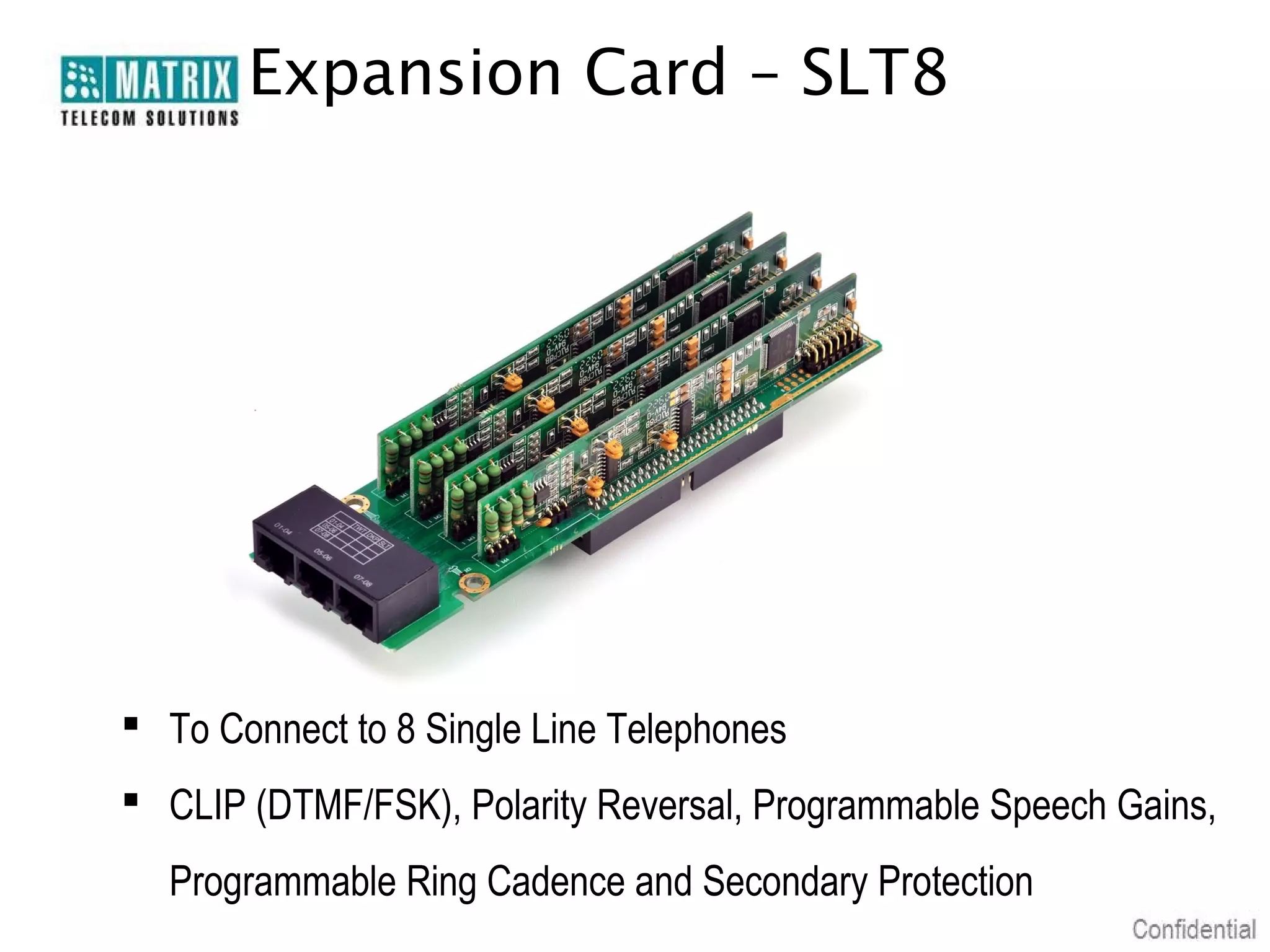 Expansion Card – SLT8




 To Connect to 8 Single Line Telephones
 CLIP (DTMF/FSK), Polarity Reversal, Programmable Speech Gains,
  Programmable Ring Cadence and Secondary Protection
 
