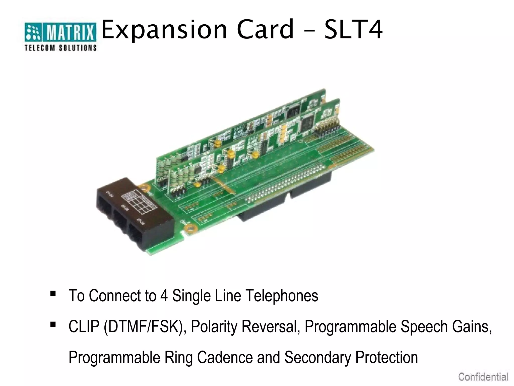 Expansion Card – SLT4




 To Connect to 4 Single Line Telephones
 CLIP (DTMF/FSK), Polarity Reversal, Programmable Speech Gains,
  Programmable Ring Cadence and Secondary Protection
 