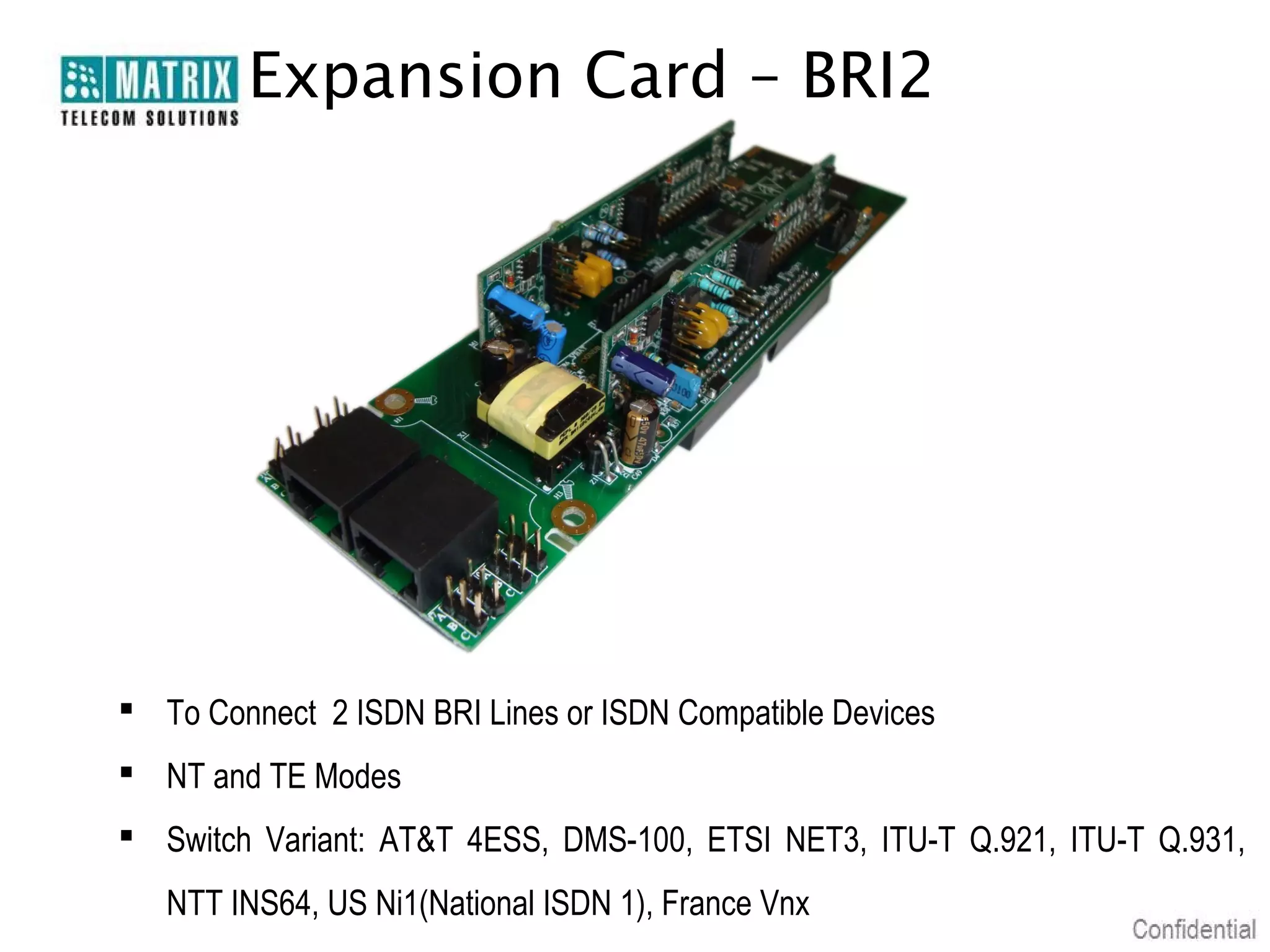 Expansion Card – BRI2




 To Connect 2 ISDN BRI Lines or ISDN Compatible Devices
 NT and TE Modes
 Switch Variant: AT&T 4ESS, DMS-100, ETSI NET3, ITU-T Q.921, ITU-T Q.931,
   NTT INS64, US Ni1(National ISDN 1), France Vnx
 