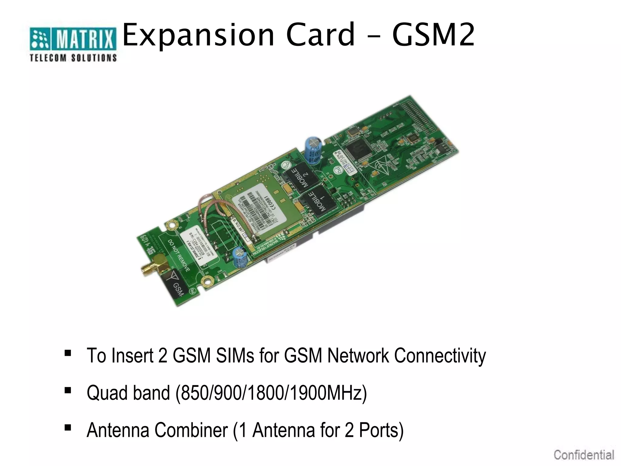 Expansion Card – GSM2




 To Insert 2 GSM SIMs for GSM Network Connectivity
 Quad band (850/900/1800/1900MHz)
 Antenna Combiner (1 Antenna for 2 Ports)
 