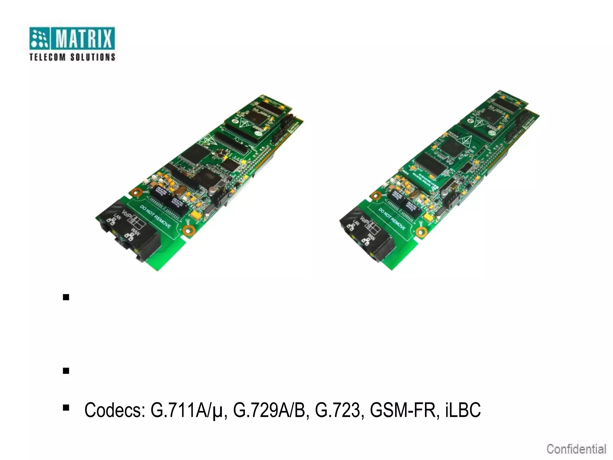 Expansion Card – VoIP8/16




 Expansion Card having Server and Trunks Personalities for 8/16
   Concurrent Calls
 Register with any 3rd Party SIP Registrar Proxy or IP PBX
 Codecs: G.711A/µ, G.729A/B, G.723, GSM-FR, iLBC
 