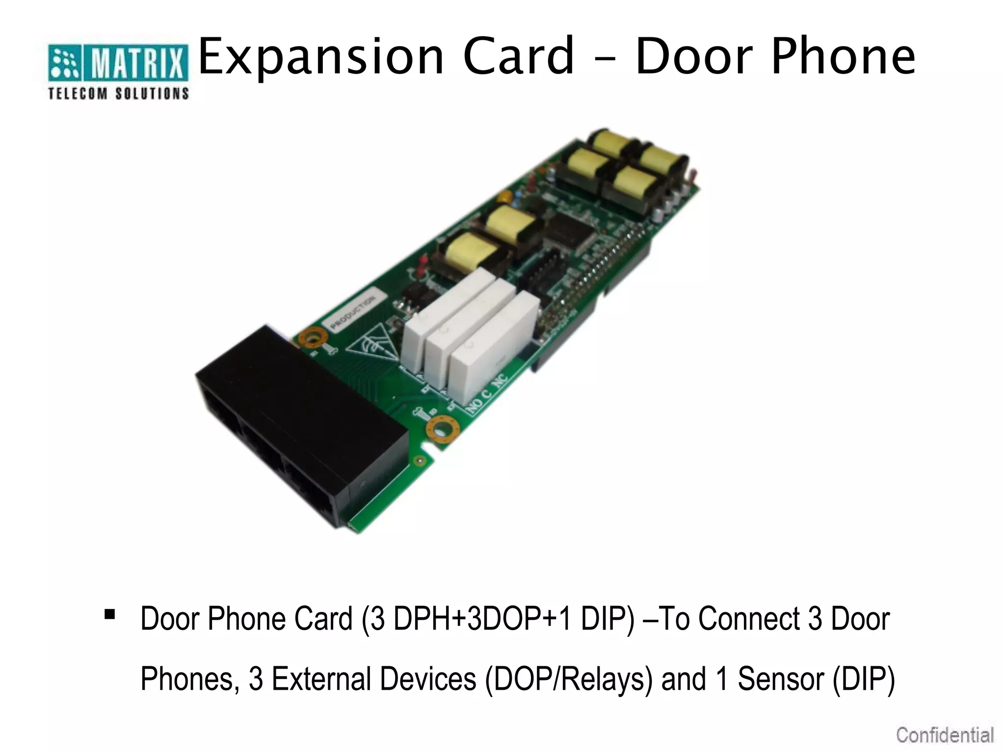 Expansion Card – Door Phone




 Door Phone Card (3 DPH+3DOP+1 DIP) –To Connect 3 Door
  Phones, 3 External Devices (DOP/Relays) and 1 Sensor (DIP)
 