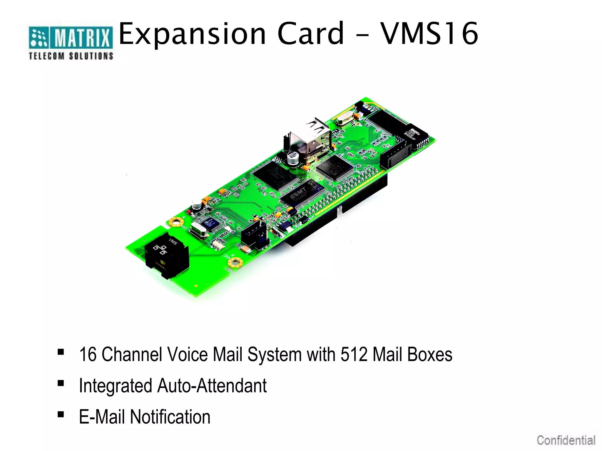 Expansion Card – VMS16




 16 Channel Voice Mail System with 512 Mail Boxes
 Integrated Auto-Attendant
 E-Mail Notification
 
