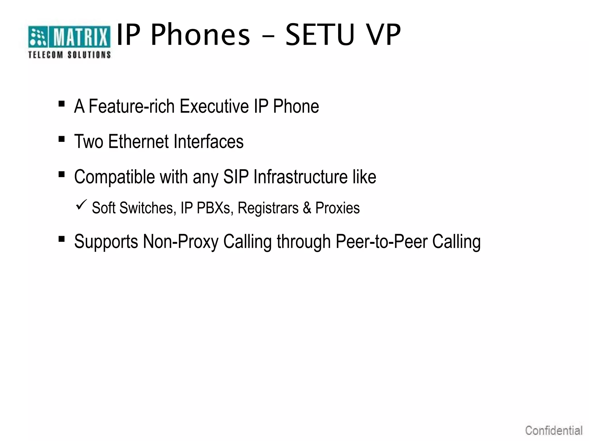 IP Phones – SETU VP

 A Feature-rich Executive IP Phone
 Two Ethernet Interfaces
 Compatible with any SIP Infrastructure like
   Soft Switches, IP PBXs, Registrars & Proxies

 Supports Non-Proxy Calling through Peer-to-Peer Calling
 