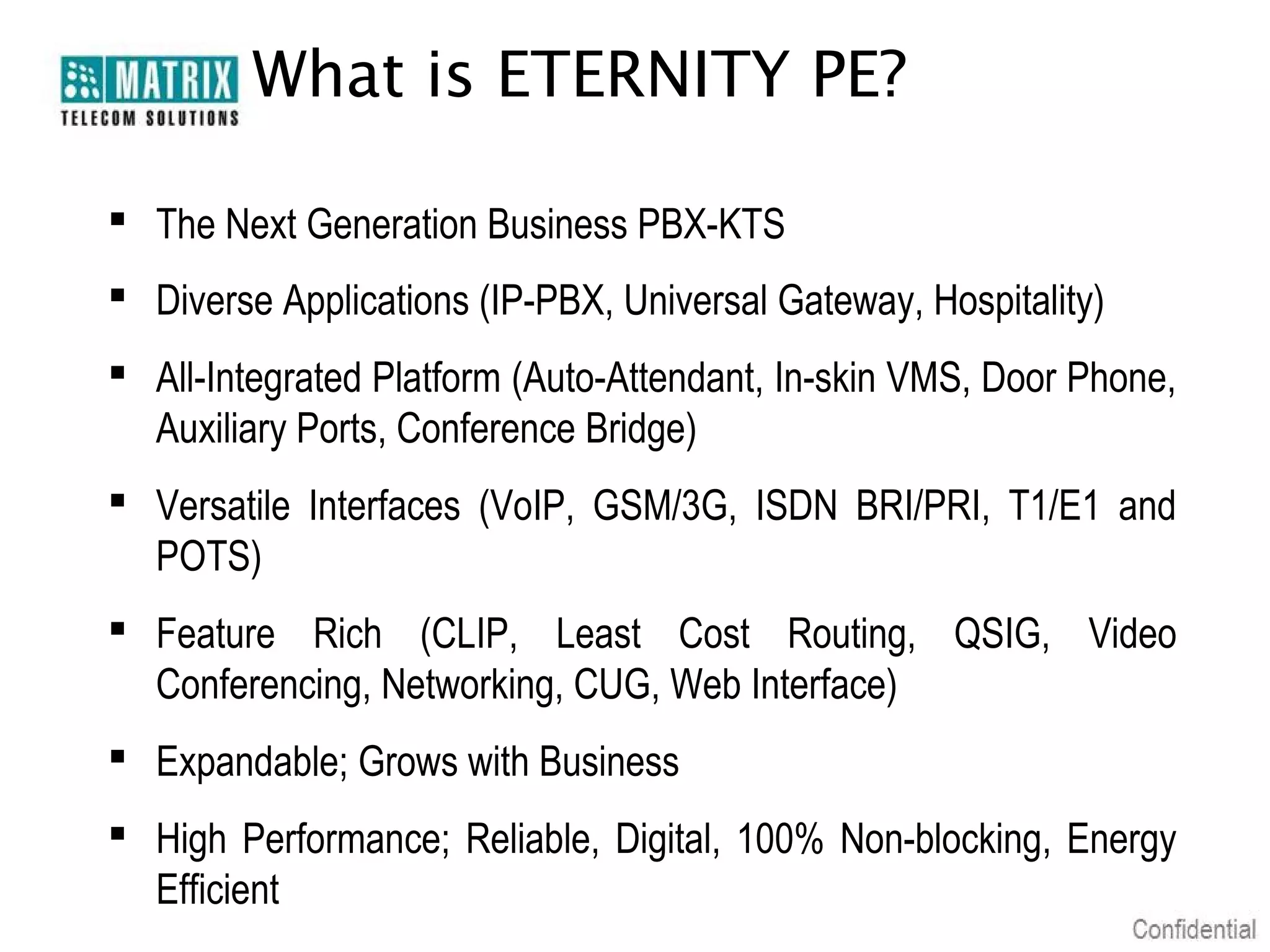 What is ETERNITY PE?

 The Next Generation Business PBX-KTS
 Diverse Applications (IP-PBX, Universal Gateway, Hospitality)
 All-Integrated Platform (Auto-Attendant, In-skin VMS, Door Phone,
  Auxiliary Ports, Conference Bridge)
 Versatile Interfaces (VoIP, GSM/3G, ISDN BRI/PRI, T1/E1 and
  POTS)
 Feature Rich (CLIP, Least Cost Routing, QSIG, Video
  Conferencing, Networking, CUG, Web Interface)
 Expandable; Grows with Business
 High Performance; Reliable, Digital, 100% Non-blocking, Energy
  Efficient
 