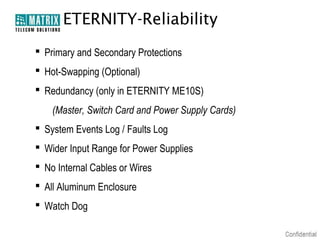 ETERNITY-Reliability
 Primary and Secondary Protections
 Hot-Swapping (Optional)
 Redundancy (only in ETERNITY ME10S)
(Master, Switch Card and Power Supply Cards)
 System Events Log / Faults Log
 Wider Input Range for Power Supplies
 No Internal Cables or Wires
 All Aluminum Enclosure
 Watch Dog

 