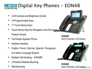 Digital Key Phones – EON48
 LCD Contrast and Brightness Control
 16 Programmable Keys
 17 Touch-Sense Keys
 Touch-Sense Keys for Navigation and One-touch
Feature Access
 Full Duplex Speaker Phone

EON48P
6x24 Character LCD Display

 Headset Interface
 English, French, German, Spanish, Portuguese
and Italian Language Support
 Multiple Call Handling – EON48P
 3-Position Desktop Mounting
 Wall Mounting

EON48S
2x24 Character LCD Display

 