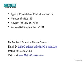  Type of Presentation: Product Introduction
 Number of Slides: 45
 Revised On: July 15, 2010
 Version-Release Number: V1.R1

For Further Information Please Contact:
Email ID: Jatin.Chudasama@MatrixComsec.com
Mobile: +919725021139
Visit us at www.MatrixComsec.com

 