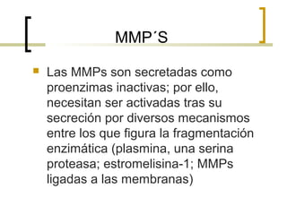 MMP´S
   Las MMPs son secretadas como
    proenzimas inactivas; por ello,
    necesitan ser activadas tras su
    secreción por diversos mecanismos
    entre los que figura la fragmentación
    enzimática (plasmina, una serina
    proteasa; estromelisina-1; MMPs
    ligadas a las membranas)
 