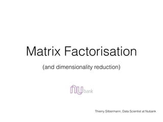 Matrix Factorisation
Thierry Silbermann, Data Scientist at Nubank
(and dimensionality reduction)
 