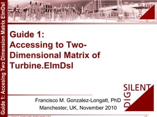 Dr. Francisco M. Gonzalez-Longatt, fglongatt.Copyright © 2010 1/72
Guide 1:
Accessing to Two-
Dimensional Matrix of
Turbine.ElmDsl
Francisco M. Gonzalez-Longatt, PhD
Manchester, UK, November 2010
 