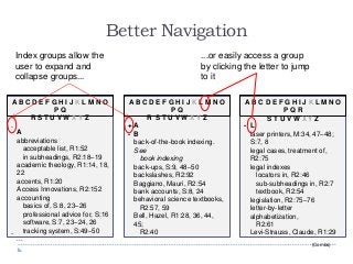 Better Navigation
A B C D E F G H I J K L M N O
P Q
R S T U V W X Y Z
A
abbreviations
acceptable list, R1:52
in subheadings, R2:18–19
academic theology, R1:14, 18,
22
accents, R1:20
Access Innovations, R2:152
accounting
basics of, S:8, 23–26
professional advice for, S:16
software, S:7, 23–24, 26
tracking system, S:49–50
...
-
-
A B C D E F G H I J K L M N O
P Q
R S T U V W X Y Z
A
B
back-of-the-book indexing.
See
book indexing
back-ups, S:9, 48–50
backslashes, R2:92
Baggiano, Mauri, R2:54
bank accounts, S:8, 24
behavioral science textbooks,
R2:57, 59
Bell, Hazel, R1:28, 36, 44,
45;
R2:40
+
-
A B C D E F G H I J K L M N O
P Q R
S T U V W X Y Z
L
laser printers, M:34, 47–48;
S:7, 8
legal cases, treatment of,
R2:75
legal indexes
locators in, R2:46
sub-subheadings in, R2:7
textbook, R2:54
legislation, R2:75–76
letter-by-letter
alphabetization,
R2:61
Levi-Strauss, Claude, R1:29
-
Index groups allow the
user to expand and
collapse groups...
...or easily access a group
by clicking the letter to jump
to it
(Combs)
 