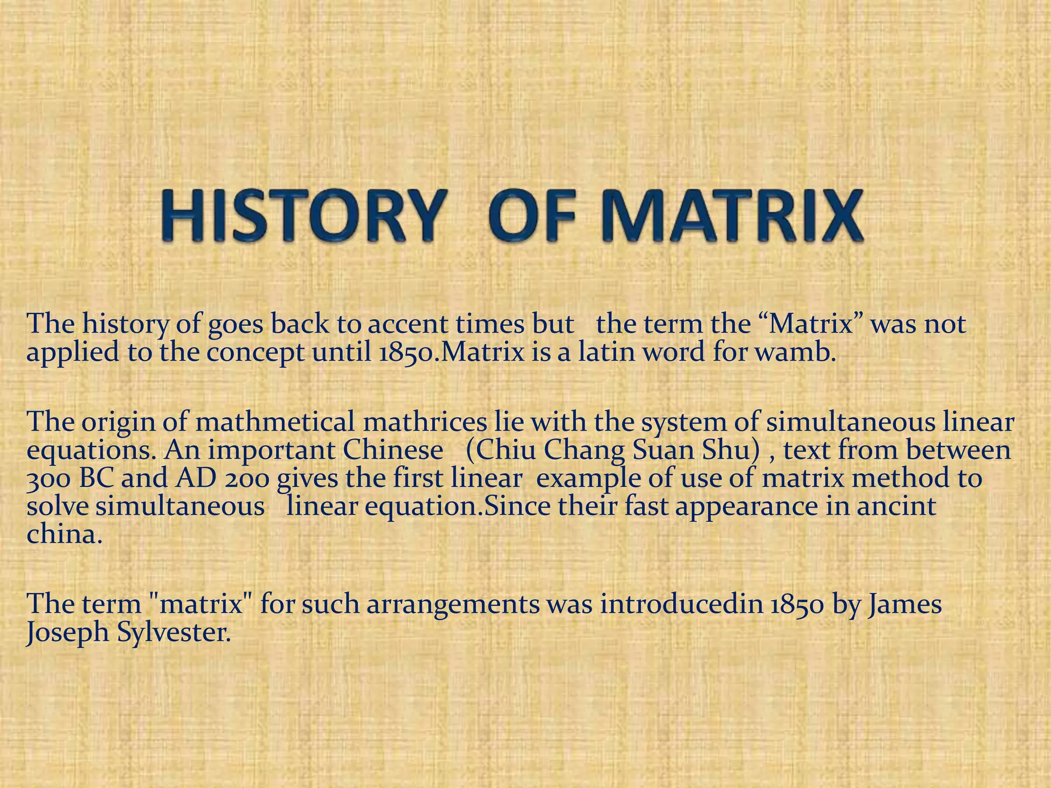 The history of goes back to accent times but the term the “Matrix” was not
applied to the concept until 1850.Matrix is a latin word for wamb.
The origin of mathmetical mathrices lie with the system of simultaneous linear
equations. An important Chinese (Chiu Chang Suan Shu) , text from between
300 BC and AD 200 gives the first linear example of use of matrix method to
solve simultaneous linear equation.Since their fast appearance in ancint
china.
The term "matrix" for such arrangements was introducedin 1850 by James
Joseph Sylvester.
 