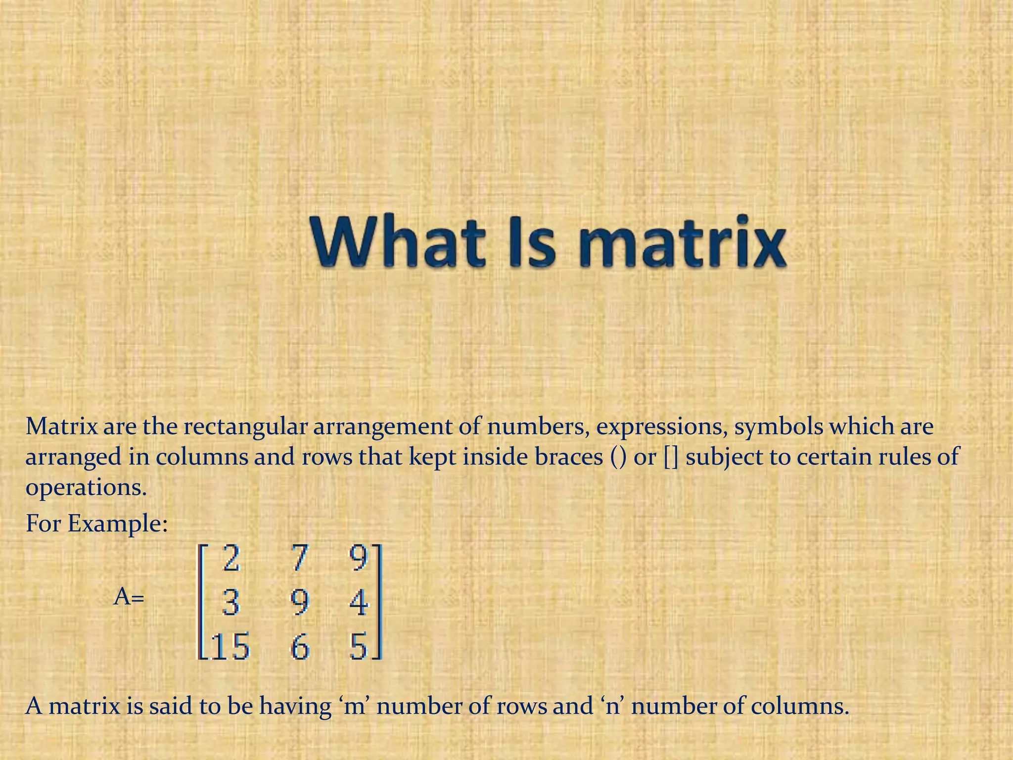 Matrix are the rectangular arrangement of numbers, expressions, symbols which are
arranged in columns and rows that kept inside braces () or [] subject to certain rules of
operations.
For Example:
A=
A matrix is said to be having ‘m’ number of rows and ‘n’ number of columns.
 